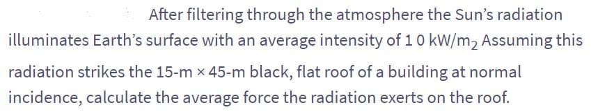 After filtering through the atmosphere the Sun's radiation
illuminates Earth's surface with an average intensity of 10 kW/m2 Assuming this
radiation strikes the 15-m x 45-m black, flat roof of a building at normal
incidence, calculate the average force the radiation exerts on the roof.