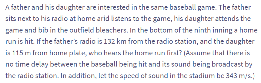 A father and his daughter are interested in the same baseball game. The father
sits next to his radio at home arid listens to the game, his daughter attends the
game and bib in the outfield bleachers. In the bottom of the ninth inning a home
run is hit. If the father's radio is 132 km from the radio station, and the daughter
is 115 m from home plate, who hears the home run first? (Assume that there is
no time delay between the baseball being hit and its sound being broadcast by
the radio station. In addition, let the speed of sound in the stadium be 343 m/s.)