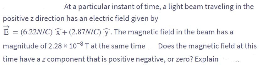 At a particular instant of time, a light beam traveling in the
positive z direction has an electric field given by
E = (6.22N/C) + (2.87N/C) y. The magnetic field in the beam has a
magnitude of 2.28 × 10-8 T at the same time Does the magnetic field at this
time have a z component that is positive negative, or zero? Explain