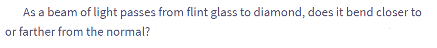 As a beam of light passes from flint glass to diamond, does it bend closer to
or farther from the normal?