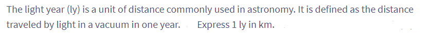 The light year (ly) is a unit of distance commonly used in astronomy. It is defined as the distance
traveled by light in a vacuum in one year. Express 1 ly in km.