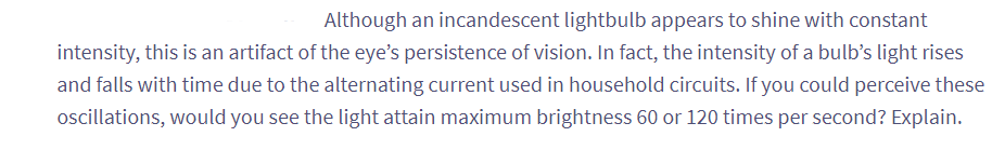 Although an incandescent lightbulb appears to shine with constant
intensity, this is an artifact of the eye's persistence of vision. In fact, the intensity of a bulb's light rises
and falls with time due to the alternating current used in household circuits. If you could perceive these
oscillations, would you see the light attain maximum brightness 60 or 120 times per second? Explain.