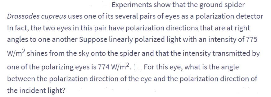 Experiments show that the ground spider
Drassodes cupreus uses one of its several pairs of eyes as a polarization detector
In fact, the two eyes in this pair have polarization directions that are at right
angles to one another Suppose linearly polarized light with an intensity of 775
W/m² shines from the sky onto the spider and that the intensity transmitted by
one of the polarizing eyes is 774 W/m². For this eye, what is the angle
between the polarization direction of the eye and the polarization direction of
the incident light?