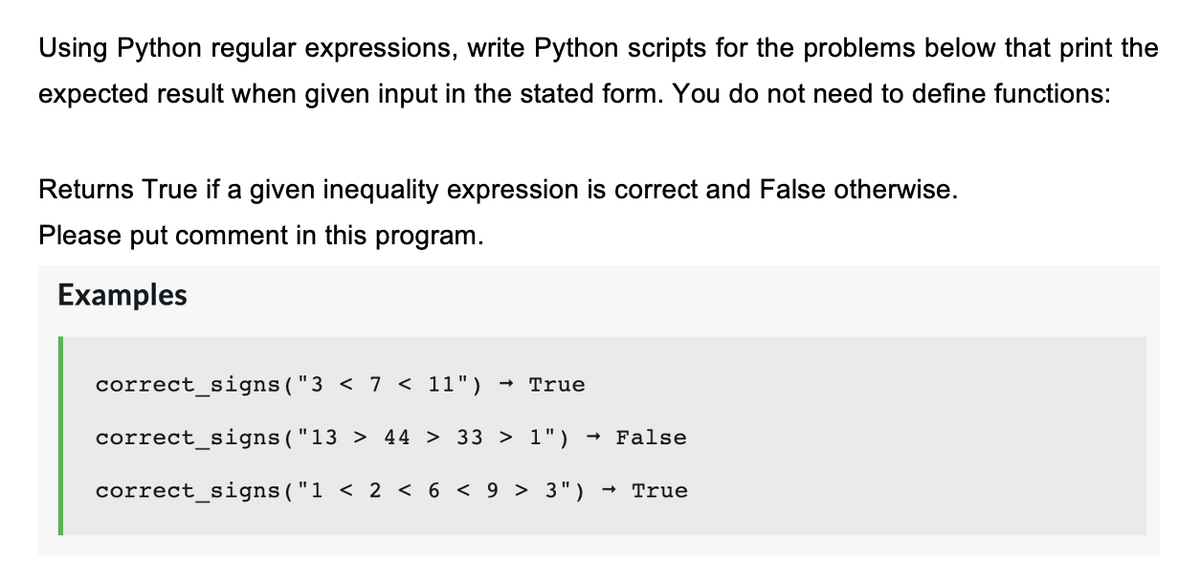 Using Python regular expressions, write Python scripts for the problems below that print the
expected result when given input in the stated form. You do not need to define functions:
Returns True if a given inequality expression is correct and False otherwise.
Please put comment in this program.
Examples
correct_signs("3 < 7 < 11")
True
correct_signs("13 > 44 > 33 > 1")
- False
correct_signs("1 < 2 < 6 < 9 > 3")
True
