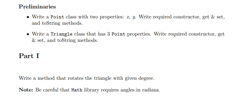 Preliminaries
• Write a Point class with two properties: 1, y. Write required constructor, get & set,
and toString methods.
Write a Triangle class that has 3 Point properties. Write required constructor, get
& set, and toString methods.
Part I
Write a method that rotates the triangle with given degree.
Note: Be careful that Math library requires angles in radians.
