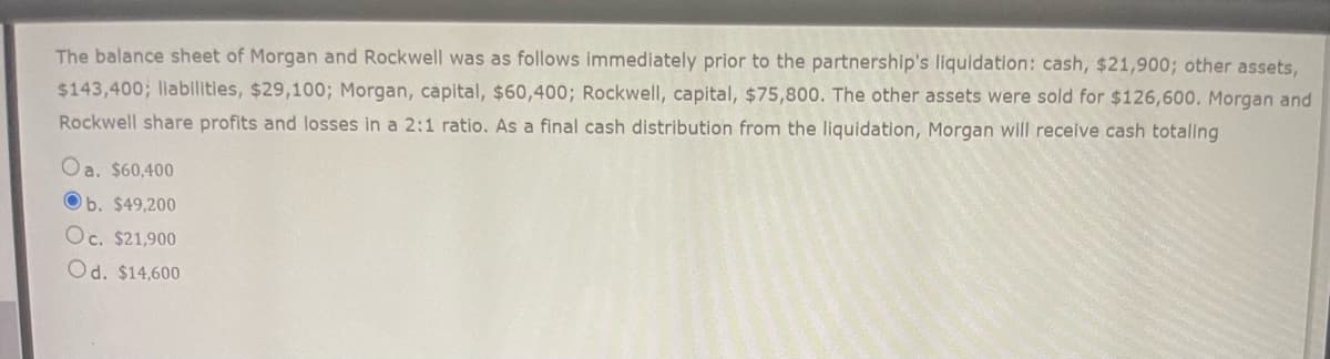 The balance sheet of Morgan and Rockwell was as follows immediately prior to the partnership's liquidation: cash, $21,900; other assets,
$143,400; liabilities, $29,100; Morgan, capital, $60,400; Rockwell, capital, $75,800. The other assets were sold for $126,600. Morgan and
Rockwell share profits and losses in a 2:1 ratio. As a final cash distribution from the liquidation, Morgan will receive cash totaling
Oa. $60,400
Ob. $49,200
Oc. $21,900
Od. $14,600