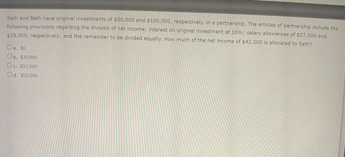 Seth and Beth have original investments of $50,000 and $100,000, respectively, in a partnership. The articles of partnership include the
following provisions regarding the division of net income: interest on original investment at 10%; salary allowances of $27,000 and
$18,000, respectively; and the remainder to be divided equally. How much of the net income of $42,000 is allocated to Seth?
Oa. $0
Ob. $20,000
Oc. $32,000
Od. $23,000