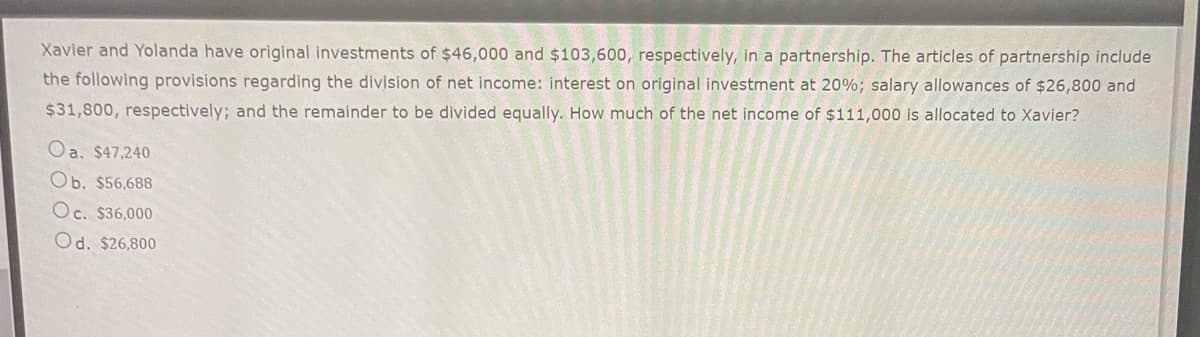 Xavier and Yolanda have original investments of $46,000 and $103,600, respectively, in a partnership. The articles of partnership include
the following provisions regarding the division of net income: interest on original investment at 20%; salary allowances of $26,800 and
$31,800, respectively; and the remainder to be divided equally. How much of the net income of $111,000 is allocated to Xavier?
Oa. $47,240
Ob. $56,688
Oc. $36,000
Od. $26,800