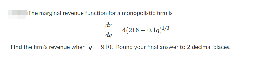 The marginal revenue function for a monopolistic fırm is
dr
= 4(216 – 0.1g)'/3
dą
Find the firm's revenue when q= 910. Round your final answer to 2 decimal places.
