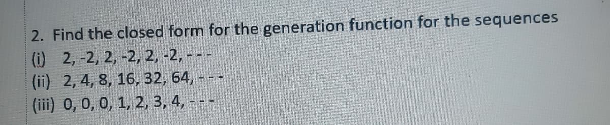 2. Find the closed form for the generation function for the sequences
(i) 2, -2, 2, -2, 2, -2, - - -
(ii) 2, 4, 8, 16, 32, 64, - --
(iii) 0, 0, 0, 1, 2, 3, 4, - - -
