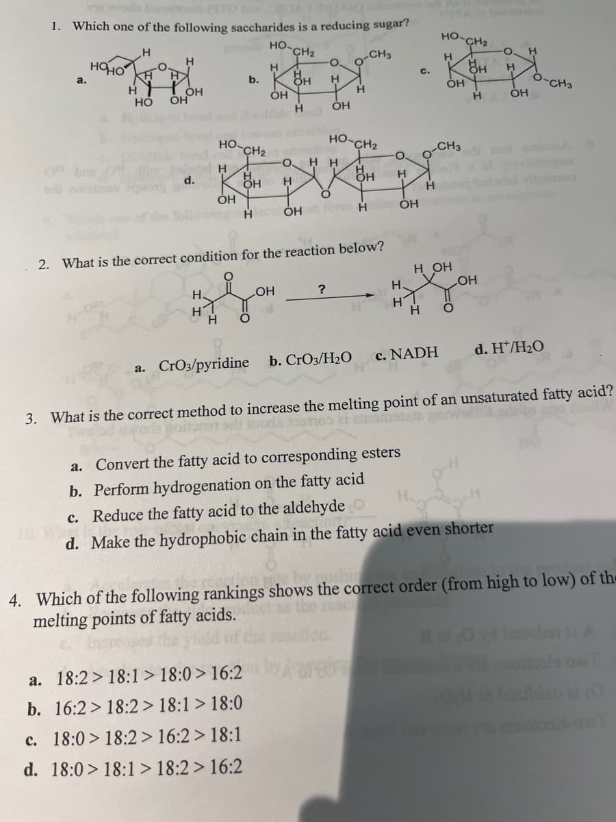 1. Which one of the following saccharides is a reducing sugar?
НО.
H
CH₂
H
OH
a.
HOHO
H
H
H
OH
HO OH
del H
d.
HO
H
H
OH
b.
CH₂
HH
OH
H O
H
a. 18:2> 18:1> 18:0> 16:2
b. 16:2> 18:2 > 18:1 > 18:0
c. 18:0> 18:2> 16:2> 18:1
d. 18:0> 18:1> 18:2> 16:2
OH
O
H
ОН
O. HH
H
HleculỎHan form H
2. What is the correct condition for the reaction below?
?
H
HO-CH2
a. CrO3/pyridine b. CrO3/H₂O
CH3
H
O
H
OH
C.
H
H1
H
HO
H
OH
CH3
H OH
c. NADH
H O
CH₂
O. H
H
H
H OH
OH
SVADO
a. Convert the fatty acid to corresponding esters
b. Perform hydrogenation on the fatty acid
c. Reduce the fatty acid to the aldehyde
d. Make the hydrophobic chain in the fatty acid even shorter
d. H/H₂O
CH3
boron
yoomoo
3. What is the correct method to increase the melting point of an unsaturated fatty acid?
worle portant si moda ostro zi asmotala
by pusho
4. Which of the following rankings shows the correct order (from high to low) of the
melting points of fatty acids.
besuber ai
nontools ow