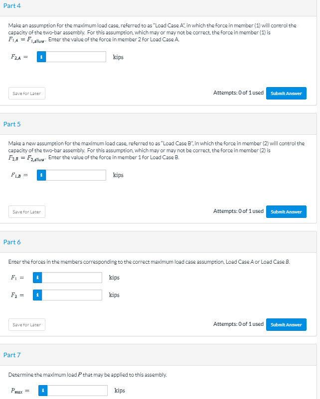 Part 4
Make an assumption for the maximum load case, referred to as "Load Case A", in which the force in member (1) will control the
capacity of the two-bar assembly. For this assumption, which may or may not be correct, the force in member (1) is
FIA = FLallow- Enter the value of the force in member 2 for Load Case A.
F24 =
kips
Save for Later
Attempts: 0 of 1used Submlt Answer
Part 5
Make a new assumption for the maximum load case, referred to as "Load Case B", in which the force in member (2) will control the
capacity of the two-bar assembly. For this assumption, which may or may not be correct, the force in member (2) is
F28 = F2.llow: Enter the value of the force in member 1 for Load Case B.
FLB =
kips
Save for Later
Attempts: 0 of 1used
Submit Answer
Part 6
Enter the forces in the members corresponding to the correct maximum load case assumption, Load Case A or Load Case B.
kips
F2 =
kips
Save for Later
Attempts: 0 of 1 used SubmitAnswer
Part 7
Determine the maximum load P that may be applied to this assembly.
Pmax =
kips

