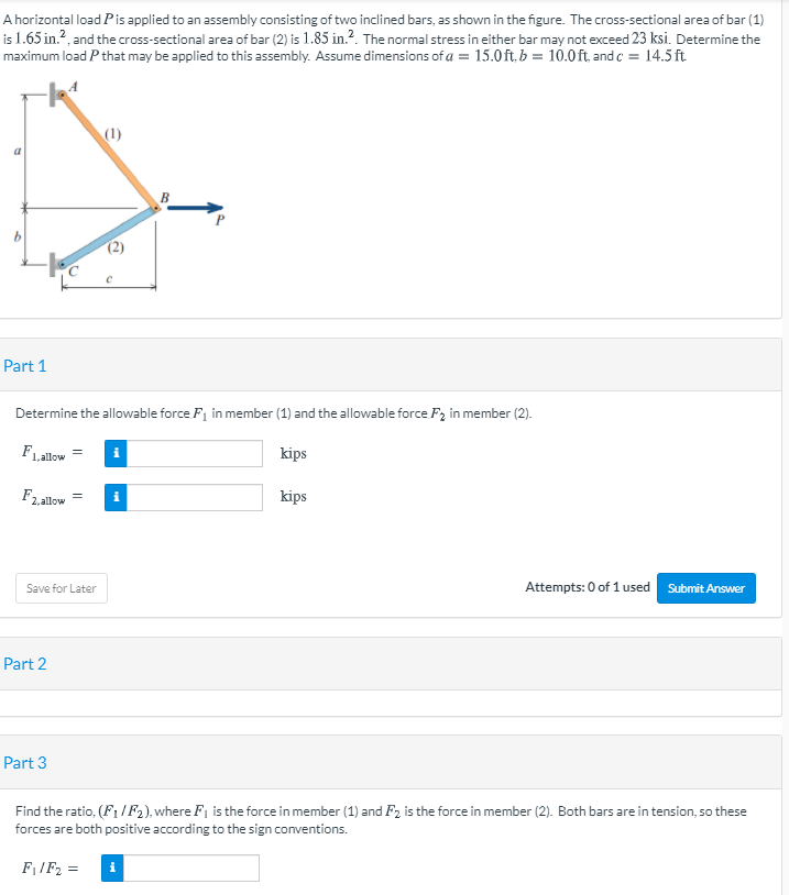 A horizontal load Pis applied to an assembly consisting of two inclined bars, as shown in the figure. The cross-sectional area of bar (1)
is 1.65 in.?, and the cross-sectional area of bar (2) is 1.85 in.?. The normal stress in either bar may not exceed 23 ksi. Determine the
maximum load P that may be applied to this assembly. Assume dimensions of a = 15.0 ft, b = 10.0 ft, and c = 14.5ft
(1)
b.
Part 1
Determine the allowable force F1 in member (1) and the allowable force F2 in member (2).
FLallow
kips
F2,allow
kips
i
Attempts: 0 of 1 used Submit Answer
Save for Later
Part 2
Part 3
Find the ratio, (F1 /F2), where F, is the force in member (1) and F2 is the force in member (2). Both bars are in tension, so these
forces are both positive according to the sign conventions.
FIF2 =
i

