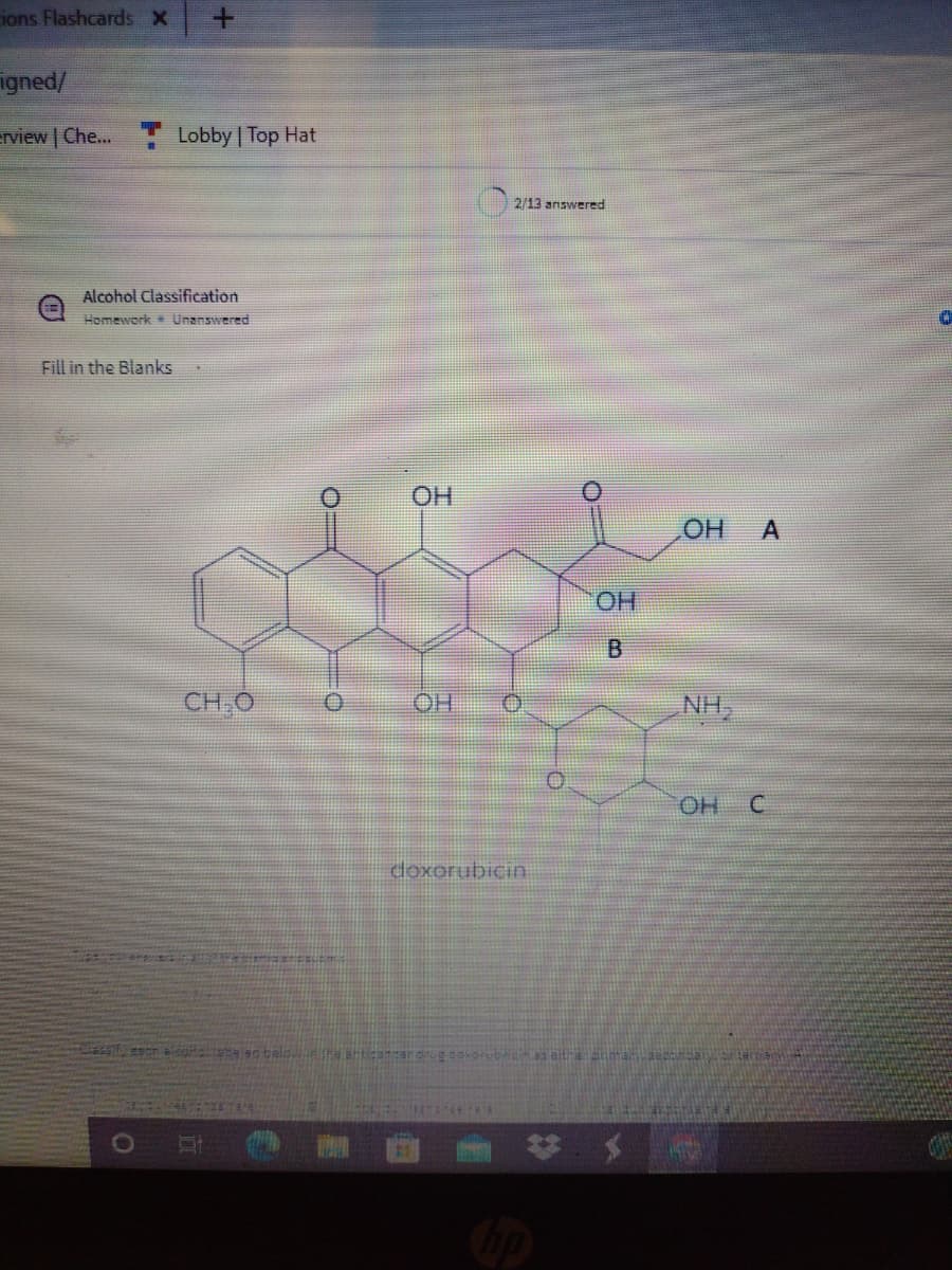 ions Flashcards X
igned/
rview | Che... Lobby | Top Hat
2/13 answered
Alcohol Classification
Homework Unanswered
Fill in the Blanks
HO
OH
HO.
B.
CH,O
HO
NH,
OH C
doxorubicin
A.
