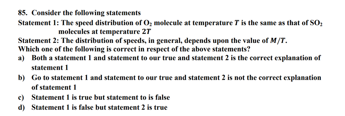 85. Consider the following statements
Statement 1: The speed distribution of O₂ molecule at temperature T is the same as that of SO₂
molecules at temperature 27
Statement 2: The distribution of speeds, in general, depends upon the value of M/T.
Which one of the following is correct in respect of the above statements?
a) Both a statement 1 and statement to our true and statement 2 is the correct explanation of
statement 1
b) Go to statement 1 and statement to our true and statement 2 is not the correct explanation
of statement 1
c) Statement 1 is true but statement to is false
d)
Statement 1 is false but statement 2 is true