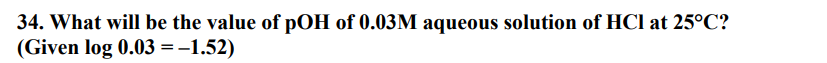 34. What will be the value of pOH of 0.03M aqueous solution of HCl at 25°C?
(Given log 0.03 = -1.52)