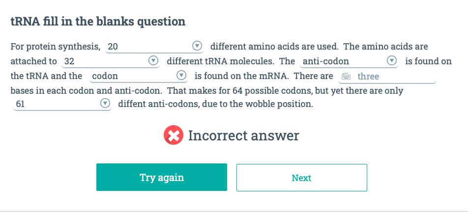 tRNA fill in the blanks question
For protein synthesis, 20
attached to 32
different tRNA molecules. The anti-codon
is found on the mRNA. There are
three
the tRNA and the codon
bases in each codon and anti-codon. That makes for 64 possible codons, but yet there are only
61
diffent anti-codons, due to the wobble position.
Try again
different amino acids are used. The amino acids are
is found on
Incorrect answer
Next