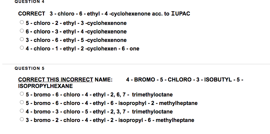 QUESTION 4
CORRECT 3-chloro-6-ethyl - 4 -cyclohexenone acc. to IUPAC
Ⓒ5-chloro-2 - ethyl-3-cyclohexenone
6- chloro-3-ethyl - 4 -cyclohexenone
Ⓒ3-chloro - 6 - ethyl - 5 -cyclohexenone
4 - chloro - 1 - ethyl - 2 -cyclohexen - 6 - one
QUESTION 5
CORRECT THIS INCORRECT NAME: 4 - BROMO - 5 - CHLORO - 3 - ISOBUTYL - 5-
ISOPROPYLHEXANE
5-bromo - 6 - chloro-4-ethyl-2, 6, 7 trimethyloctane
Ⓒ5 - bromo - 6 - chloro - 4 - ethyl - 6 - isoprophyl-2-methylheptane
4- bromo - 3-chloro-5-ethyl - 2, 3, 7-trimethyloctane
○3-bromo-2-chloro - 4-ethyl-2- isopropyl - 6-methylheptane