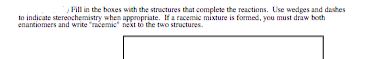 Fill in the boxes with the structures that complete the reactions. Use wedges and dashes
to indicate stereochemistry when appropriate. If a racemic mixture is formed, you must draw both
enantiomers and write "racemic" next to the two structures.