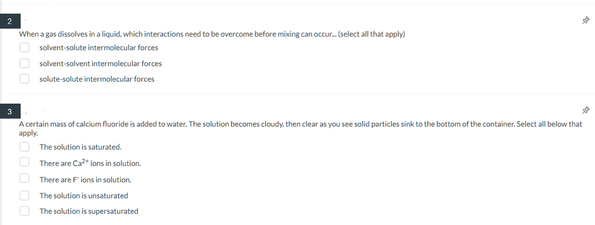 2
3
When a gas dissolves in a liquid, which interactions need to be overcome before mixing can occur... (select all that apply)
solvent-solute intermolecular forces
solvent-solvent intermolecular forces
solute-solute intermolecular forces
000$
A certain mass of calcium fluoride is added to water. The solution becomes cloudy, then clear as you see solid particles sink to the bottom of the container. Select all below that
apply.
00000
00
The solution is saturated.
There are Ca²+ ions in solution.
There are Fions in solution.
The solution is unsaturated
The solution is supersaturated