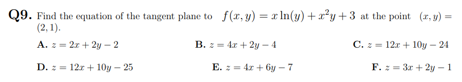 Q9. Find the equation of the tangent plane to f(x, y) = x ln(y) +x²y+3 at the point (x, y) =
(2, 1).
A. z = 2x + 2y – 2
B. z = 4x + 2y – 4
C. z = 12x + 10y – 24
D. z = 12x + 10y – 25
Е. z 3D 4a + бу — 7
F. z = 3x + 2y – 1
-
-
