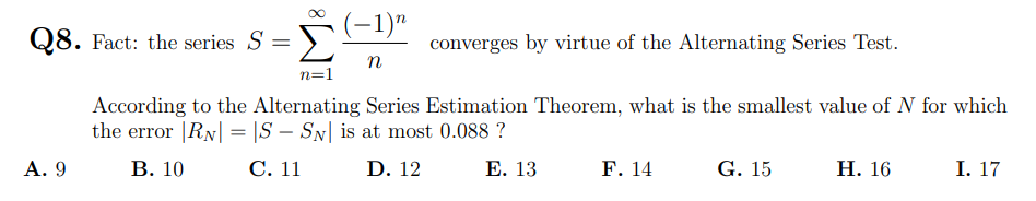 (-1)"
Σ
Q8. Fact: the series S =
converges by virtue of the Alternating Series Test.
n
n=1
According to the Alternating Series Estimation Theorem, what is the smallest value of N for which
the error |RN| = |S – SN| is at most 0.088 ?
А. 9
В. 10
С. 11
D. 12
Е. 13
F. 14
G. 15
Н. 16
I. 17
