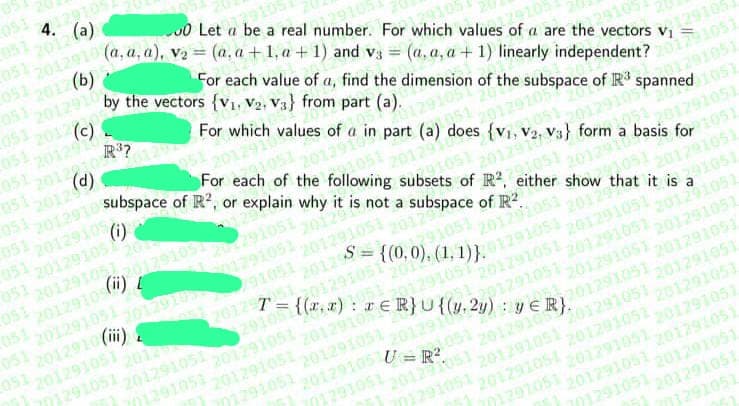 4. (a)
2012910 (a, a, a), v₂= (a.a+1, a +1) and v3 = (a, a, a + 1) linearly independent? 201291051
0 Let a be a real number. For which values of a are the vectors V₁
051 2012(b)
129105
051 201291
129105
by the vectors {V₁, V₂, V3} from part (a).
For each value of a, find the dimension of the subspace of R³ spanned 1051
(c)
20122105
(d)
R³?
For which values of a
20129173) form a basis f
For each of the following subsets of R2, either show that it is 391051
2012910 Subspace of R², or explain why it is not a subspace of R2.
9105
in part (a) does
{v₁,
051
1051
(i)
201291
20129105
051 20129105
for 1051
201051
20129102012910520291051,
1051
051 2012910 (ii)
051
20129 a
201291051 2012915 91051
{(0,0), (1, 1), 1291051,
0510127= {(r,r): r ERU{(y. 2y): y ER}.
2012
201291051
051 2012910 (1)
051 201291051
701291051
201291ER}U {(
20129105
201291051
201291051 201291051 201291051
201291051
201291051
201291051 201291051
1201291051 201291051
201291051
20129105 U= P²
201291051 201291051
771291051
701291051
201291051 201291051
701291051 201291051 201291051 201291051
701291051 201291051 201201051
701291051 201291051
701291051