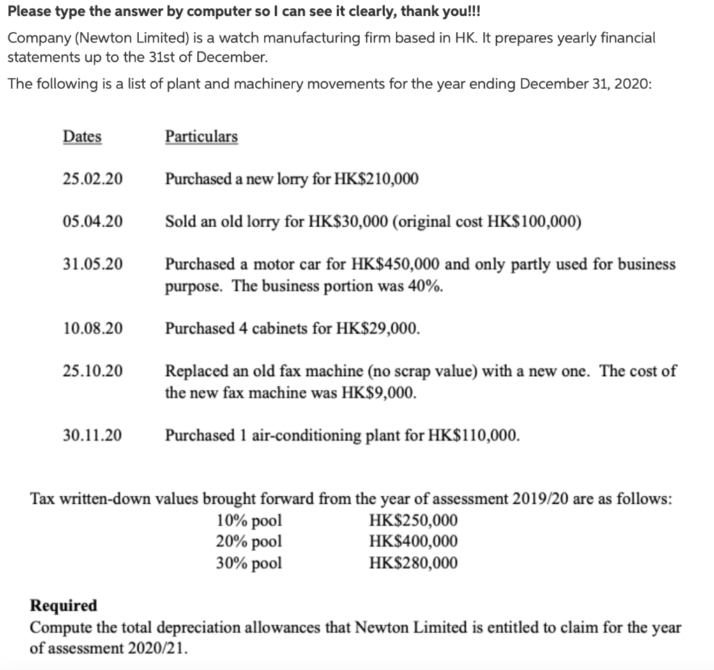 Please type the answer by computer so I can see it clearly, thank you!!!
Company (Newton Limited) is a watch manufacturing firm based in HK. It prepares yearly financial
statements up to the 31st of December.
The following is a list of plant and machinery movements for the year ending December 31, 2020:
Dates
Particulars
25.02.20
Purchased a new lorry for HK$210,000
05.04.20
Sold an old lorry for HK$30,000 (original cost HK$100,000)
31.05.20
Purchased a motor car for HK$450,000 and only partly used for business
purpose. The business portion was 40%.
10.08.20
Purchased 4 cabinets for HK$29,000.
25.10.20
Replaced an old fax machine (no scrap value) with a new one. The cost of
the new fax machine was HK$9,000.
30.11.20
Purchased 1 air-conditioning plant for HK$110,000.
Tax written-down values brought forward from the year of assessment 2019/20 are as follows:
10% pool
20% pool
30% pool
HK$250,000
HK$400,000
HK$280,000
Required
Compute the total depreciation allowances that Newton Limited is entitled to claim for the year
of assessment 2020/21.
