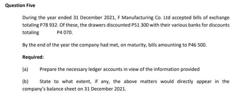 Question Five
During the year ended 31 December 2021, F Manufacturing Co. Ltd accepted bills of exchange
totaling P78 932. Of these, the drawers discounted P51 300 with their various banks for discounts
totaling
P4 070.
By the end of the year the company had met, on maturity, bills amounting to P46 500.
Required:
(a)
Prepare the necessary ledger accounts in view of the information provided
(b)
State to what extent, if any, the above matters would directly appear in the
company's balance sheet on 31 December 2021.
