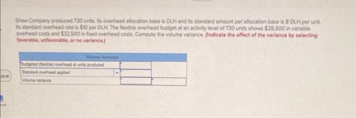 Shaw Company produced 730 units. Its overhead alocation base is DLH and its standard amount per allocation base is 8 DLH per unit
its standard overhead rate is $10 per DLH. The flexible overhead budget at an activity level of 730 units shows $28,500 in varlable
overhead costs and $32.500 in fixed overhead costs. Compute the volume variance. (Indicate the effect of the variance by selecting
favorable, unfavorable, or no variance)
Volume Varianee
Butpeted eble overhead atuns produced
Standard overhead appled
Volume variance
