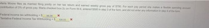 Maria Moore files as married filing jointly on her tax retum and eamed weekly gross pay of $700. For each pay period she makes a fesitle spending account
Sontribution of 3% of gross pay. Maria checked box 20 on Fom W-4. entered $500 in step 3 of the form, and did not enter any information in aleo 4 of the form
Federal income tax withholding S
Tentative Federal Income Tax Withholding =S
96.30
106 0

