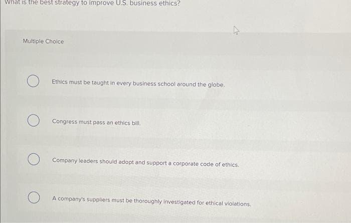 What is the best strategy to improve U.S. business ethics?
Multiple Choice
Ethics must be taught in every business school around the globe.
Congress must pass an ethics bill.
Company leaders should adopt and support a corporate code of ethics.
A company's suppliers must be thoroughly Investigated for ethical violations.
