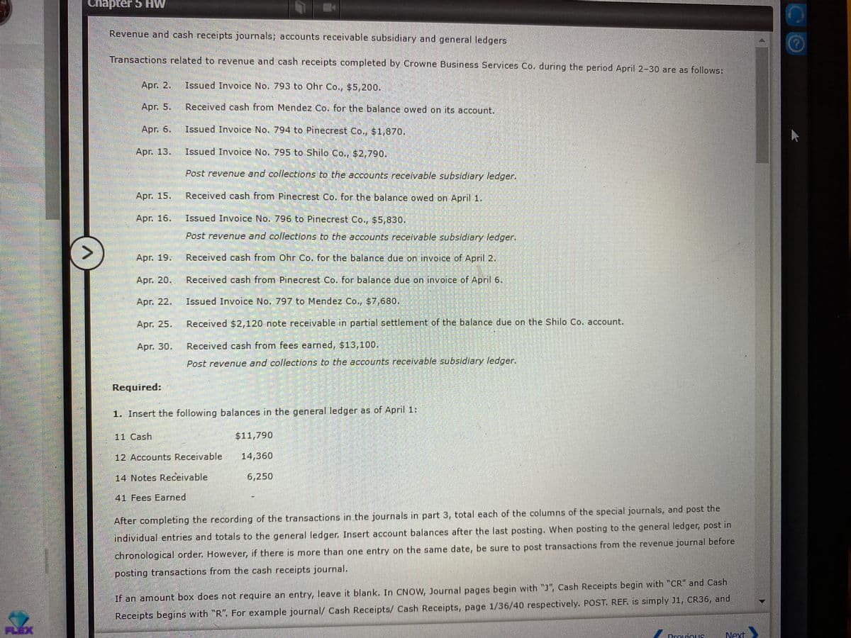 Chapter 5 HW
Revenue and cash receipts journals; accounts receivable subsidiary and general ledgers
Transactions related to revenue and cash receipts completed by Crowne Business Services Co. during the period April 2-30 are as follows:
Apr. 2.
Issued Invoice No. 793 to Ohr Co., $5,200.
Apr. 5.
Received cash from Mendez Co. for the balance owed on its account.
Apr. 6,
Issued Invoice No. 794 to Pinecrest Co, $1,870.
Apr. 13.
Issued Invoice No. 795 to Shilo Co., $2,790.
Post revenue and collections to the accounts receivable subsidiary ledger.
Apг. 15.
Received cash from Pinecrest Co. for the balance owed on April 1.
Apr. 16.
Issued Invoice No. 796 to Pinecrest Co., $5,830.
Post revenue and collections to the accounts receivable subsidiary ledger.
<>
Арг. 19.
Received cash from Ohr Co. for the balance due on invoice of April 2.
Apг. 20.
Received cash from Pinecrest Co. for balance due on invoice of April 6.
Apr. 22,
Issued Invoice No. 797 to Mendez Co., $7,680.
Apг. 25.
Received $2,120 note receivable in partial settlement of the balance due on the Shilo Co. account.
Apг. 30.
Received cash from fees earned, $13,10o.
Post revenue and collections to the accounts receivable subsidiary ledger.
Required:
1. Insert the following balances in the general ledger as of April 1:
11 Cash
$11,790
12 Accounts Receivable
14,360
14 Notes Receivable
6,250
41 Fees Earned
After completing the recording of the transactions in the journals in part 3, total each of the columns of the special journals, and post the
individual entries and totals to the general ledger. Insert account balances after the last posting. When posting to the general ledger, post in
chronological order. However, if there is more than one entry on the same date, be sure to post transactions from the revenue journal before
posting transactions from the cash receipts journal.
If an amount box does not require an entry, leave it blank. In CNOW, Journal pages begin with "J", Cash Receipts begin with "CR" and Cash
Receipts begins with "R". For example journal/ Cash Receipts/ Cash Receipts, page 1/36/40 respectively. POST. REF. is simply J1, CR36, and
FLEX
Dravious
Next
