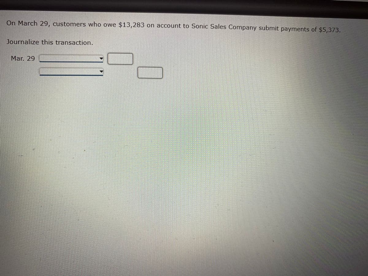 On March 29, customers who owe $13,283 on account to Sonic Sales Company submit payments of $5,373.
Journalize this transaction.
Mar. 29
