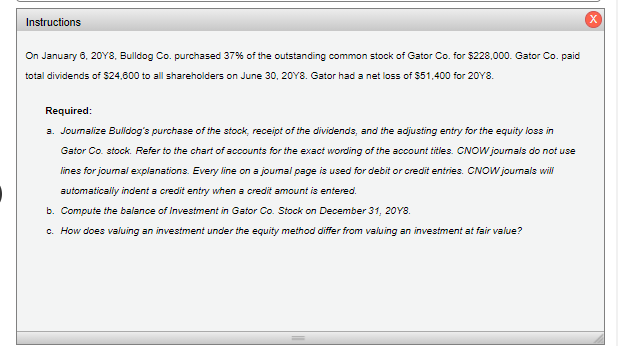 Instructions
On January 6, 20Y8, Bulldog Co. purchased 37% of the outstanding common stock of Gator Co. for $228,000. Gator Co. paid
total dividends of $24,600 to all shareholders on June 30, 20Y8. Gator had a net loss of $51,400 for 20Y8.
Required:
a. Journalize Bulidog's purchase of the stock, receipt of the dividends, and the adjusting entry for the equity loss in
Gator Co. stock. Refer to the chart of accounts for the exact wording of the account titles. CNOW journais do not use
lines for journal explanations. Every line on a joumal page is used for debit or credit entries. CNOW journals will
automatically indent a credit entry when a credit amount is entered.
b. Compute the balance of Investment in Gator Co. Stock on December 31, 20Y8.
c. How does valuing
investment under the
uity method differ from valuing
investment at fair value?
