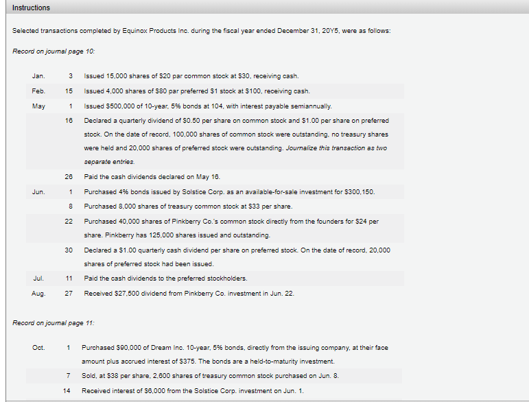 Instructions
Selected transactions completed by Equinox Products Inc. during the fiscal year ended December 31, 20Y5, were as follows:
Record on joumal page 10:
Jan.
3
Issued 15,000 shares of $20 par common stock at $30, receiving cash.
Feb.
15
Issued 4,000 shares of $80 par preferred $1 stock at $100, receiving cash.
May
1
Issued $500,000 of 10-year. 5% bonds at 104, with interest payable semiannually.
16
Declared a quarterly dividend of $0.50 per share on common stock and $1.00 per share on preferred
stock. On the date of record, 100,000 shares of common stock were outstanding, no treasury shares
were held and 20,000 shares of preferred stock were outstanding. Jourmalize this transaction as two
separate entries.
26
Paid the cash dividends declared on May 18.
Jun.
Purchased 4% bonds issued by Solstice Corp. as an available-for-sale investment for $300,150.
8
Purchased 8.000 shares of treasury common stock at $33 per share.
22
Purchased 40,000 shares of Pinkberry Co.'s common stock directly from the founders for $24 per
share. Pinkberry has 125.000 shares issued and outstanding.
Declared a $1.00 quarterly cash dividend per share on preferred stock. On the date of record, 20.000
30
shares of preferred stock had been issued.
Jul.
11
Paid the cash dividends to the preferred stockholders.
Aug.
27
Received $27,500 dividend from Pinkberry Co. investment in Jun. 22.
Record on joumal page 11:
Oct.
1
Purchased $80,000 of Dream Inc. 10-year, 5% bonds, directly from the issuing company, at their face
amount plus accrued interest of $375. The bonds are a held-to-maturity investment.
7
Sold, at $38 per share, 2,600 shares of treasury common stock purchased on Jun. 8.
14
Received interest of $6,000 from the Solstice Corp. investment on Jun. 1.
