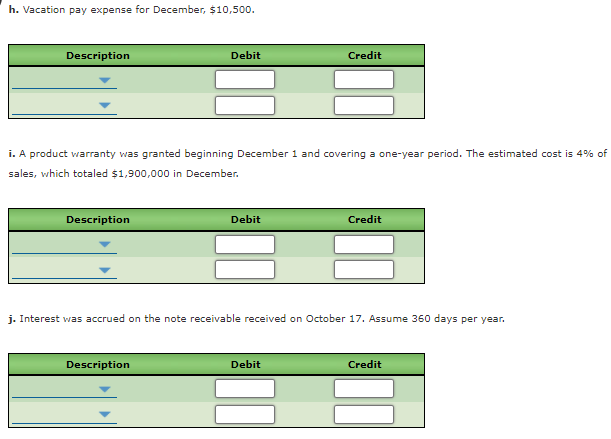 h. Vacation pay expense for December, $10,500.
Description
Debit
Credit
i. A product warranty was granted beginning December 1 and covering a one-year period. The estimated cost is 4% of
sales, which totaled $1,900,000 in December.
Description
Debit
Credit
j. Interest was accrued on the note receivable received on October 17. Assume 360 days per year.
sem:
Description
Debit
Credit
