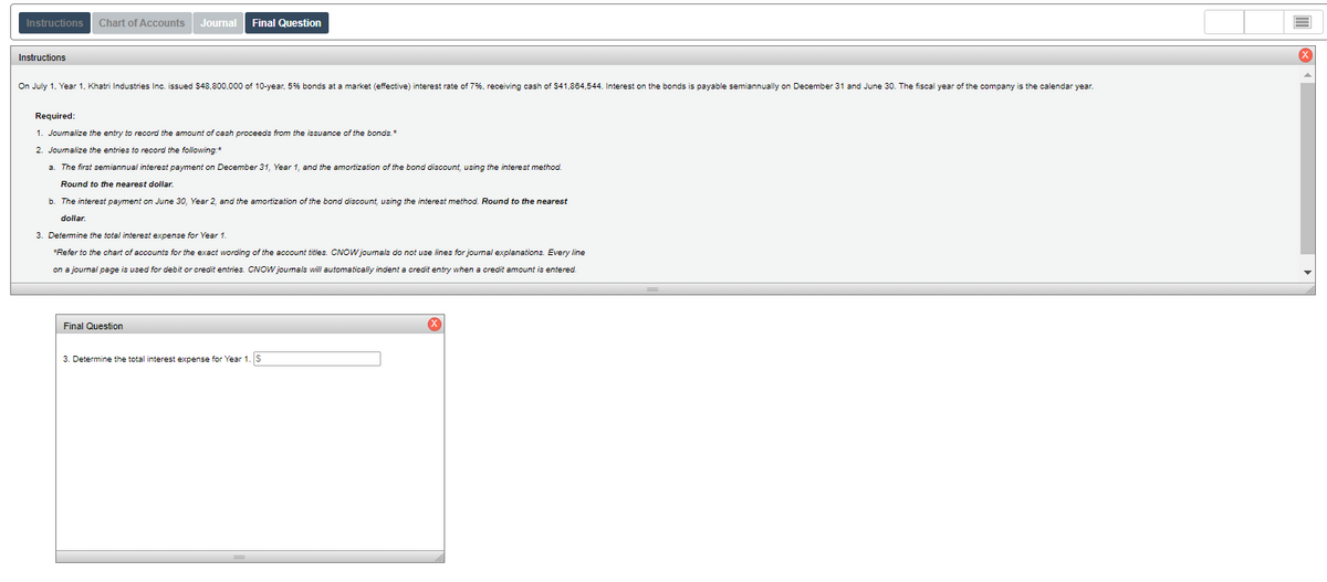 Instructions
Chart of Accounts
Journal
Final Question
Instructions
On July 1. Year 1, Khatri Industries Inc. issued $48,800,000 of 10-year, 5% bonds at a market (effective) interest rate of 7%, receiving cash of $41,884,544. Interest on the bonds is payable semiannually on December 31 and June 30. The fiscal year of the company is the calendar year.
Required:
1. Journalize the entry to record the amount of cash proceeds from the issuance of the bonds.*
2. Journalize the entries to record the following:*
a. The first semiannual interest payment on December 31, Year 1, and the amortization of the bond discount, using the interest method.
Round to the nearest dollar.
b. The interest payment on June 30, Year 2, and the amortization of the bond discount, using the interest method. Round to the nearest
doliar.
3. Determine the total interest expense for Year 1.
*Refer to the chart of accounts for the exact wording of the account titles. CNOW jounals do not use lines for journal explanations. Every line
on a journai page is used for debit or credit entries. CNOW joumals will automaticaly indent a credit entry when a credit amount is entered.
Final Question
3. Determine the total interest expense for Year 1. S
