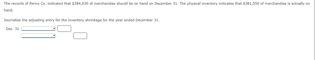 The records of Penny Co. indicated that $384,630 of merchandise should be on hand on December 31. The physical inventory indicates that $381,550 of merchandise is actually on
hand.
Journalize the adjusting entry for the inventory shrinkage for the year ended December 31.
Dec. 31
