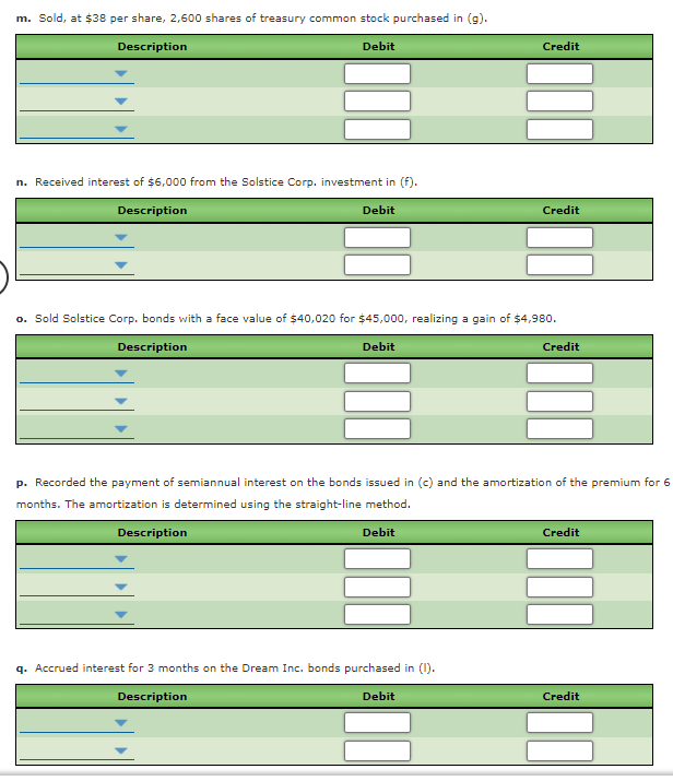 m. Sold, at $38 per share, 2,600 shares of treasury common stock purchased in (g).
Description
Debit
Credit
n. Received interest of $6,000 from the Solstice Corp. investment in (f).
Description
Debit
Credit
o. Sold Solstice Corp. bonds with a face value of $40,020 for $45,000, realizing a gain of $4,980.
Description
Debit
Credit
p. Recorded the payment of semiannual interest on the bonds issued in (c) and the amortization of the premium for 6
months. The amortization is determined using the straight-line method.
Description
Debit
Credit
q. Accrued interest for 3 months on the Dream Inc. bonds purchased in (1).
Description
Debit
Credit

