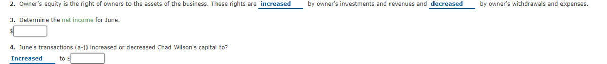 2. Owner's eguity is the right of owners to the assets of the business. These rights are increased
by owner's investments and revenues and decreased
by owner's withdrawals and expenses.
3. Determine the net income for June.
4. June's transactions (a-j) increased or decreased Chad Wilson's capital to?
Increased
to $
