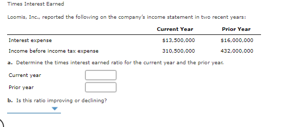 Times Interest Earned
Loomis, Inc., reported the following on the company's income statement in two recent years:
Current Year
Prior Year
Interest expense
$13,500,000
$16,000,000
Income before income tax expense
310,500,000
432,000,000
a. Determine the times interest earned ratio for the current year and the prior year.
Current year
Prior year
b. Is this ratio improving or declining?
