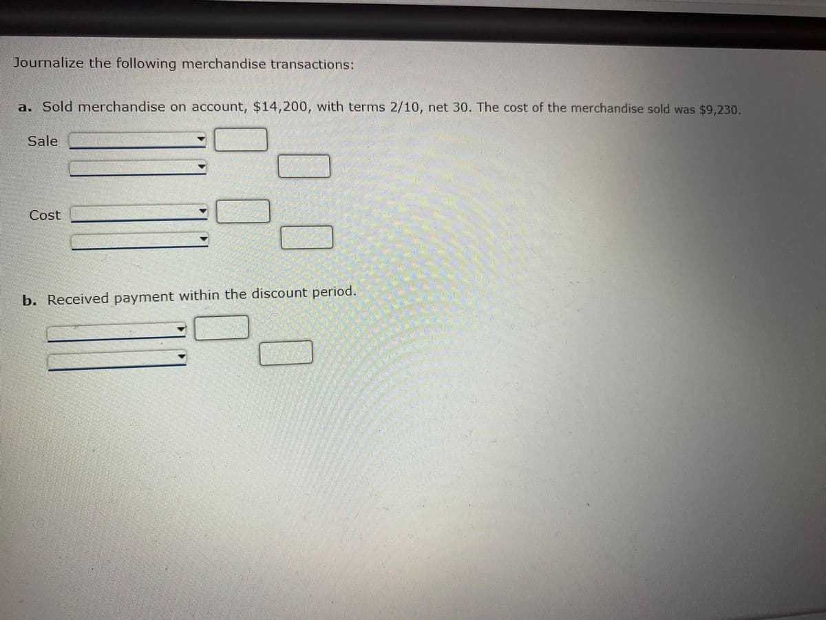 Journalize the following merchandise transactions:
a. Sold merchandise on account, $14,200, with terms 2/10, net 30. The cost of the merchandise sold was $9,230.
Sale
Cost
b. Received payment within the discount period.
