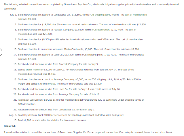 The following selected transactions were completed by Green Lawn Supplies Co., which sells irrigation supplies primarily to wholesalers and occasionally to retail
Customers:
July 1. Sold merchandise on account to Landscapes Co., $15,500, terms FOB shipping point, n/eom. The cost of merchandise
sold was $9,300.
2. Sold merchandise for $19,700 plus 5% sales tax to retail cash customers. The cost of merchandise sold was $12,800.
5. Sold merchandise on account to Peacock Company, $32,600, terms FOB destination, 1/10, n/30. The cost of
merchandise sold was $21,200.
8. Sold merchandise for $8,300 plus 8% sales tax to retail customers who used VISA cards. The cost of merchandise
sold was $5,000.
13. Sold merchandise to customers who used MasterCard cards, $5,000. The cost of merchandise sold was $3,200.
14. Sold merchandise on account to Loeb Co., $13,200, terms FOB shipping point, 1/10, n/30. The cost of merchandise
sold was $7,800.
15. Received check for amount due from Peacock Company for sale on July 5.
16. Issued credit memo for $2,000 to Loeb Co. for merchandise returned from sale on July 14. The cost of the
merchandise returned was $1,100.
18. Sold merchandise on account to Jennings Company, $5,500, terms FOB shipping point, 2/10, n/30. Paid $260 for
freight and added it to the invoice. The cost of merchandise sold was $3,300.
24. Received chedk for amount due from Loeb Co. for sale on July 14 less credit memo of July 16.
28. Received chedk for amount due from Jennings Company for sale of July 18.
31. Paid Black Lab Delivery Service $1,870 for merchandise delivered during July to customers under shipping terms of
FOB destination.
31. Received check for amount due from Landscapes Co. for sale of July 1.
Aug. 3. Paid Hays Federal Bank $960 for service fees for handling MasterCard and VISA sales during July
10. Paid $1,900 to state sales tax division for taxes owed on sales.
Required:
Journalize the entries to record the transadtions of Green Lawn Supplies Co. For a compound transaction, if no entry is required, leave the entry box blank.
