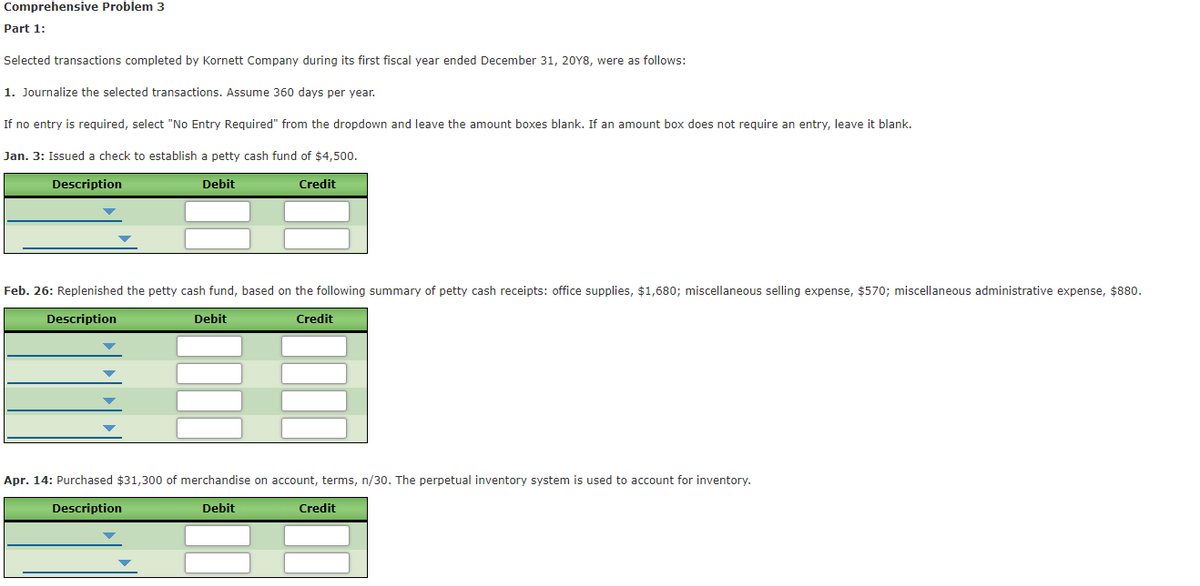 Comprehensive Problem 3
Part 1:
Selected transactions completed by Kornett Company during its first fiscal year ended December 31, 20Y8, were as follows:
1. Journalize the selected transactions. Assume 360 days per year.
If no entry is required, select "No Entry Required" from the dropdown and leave the amount boxes blank. If an amount box does not require an entry, leave it blank.
Jan. 3: Issued a check to establish a petty cash fund of $4,500.
Description
Debit
Credit
Feb. 26: Replenished the petty cash fund, based on the following summary of petty cash receipts: office supplies, $1,680; miscellaneous selling expense, $570; miscellaneous administrative expense, $880.
Description
Debit
Credit
Apr. 14: Purchased $31,300 of merchandise on account, terms, n/30. The perpetual inventory system is used to account for inventory.
Description
Debit
Credit
