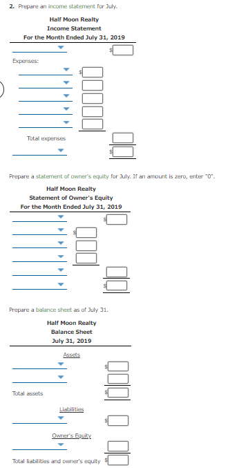 2. Prepare an income statement for July.
Half Moon Realty
Income Statement
For the Month Ended July 31, 2019
Expenses:
Total experises
Prepare a statement of owner's equity for July. If an amount is zero, enter "0".
Half Moon Realty
Statement of Owner's Equity
For the Month Ended July 31, 2019
Prepare a balance sheet as of July 31.
Half Moon Realty
Balance Sheet
July 31, 2019
Assets
Total assets
Liabilities
Owner's Equity
Total liabilities and owner's equity
