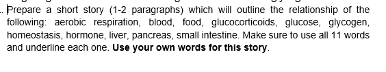 - Prepare a short story (1-2 paragraphs) which will outline the relationship of the
following: aerobic respiration, blood, food, glucocorticoids, glucose, glycogen,
homeostasis, hormone, liver, pancreas, small intestine. Make sure to use all 11 words
and underline each one. Use your own words for this story.
