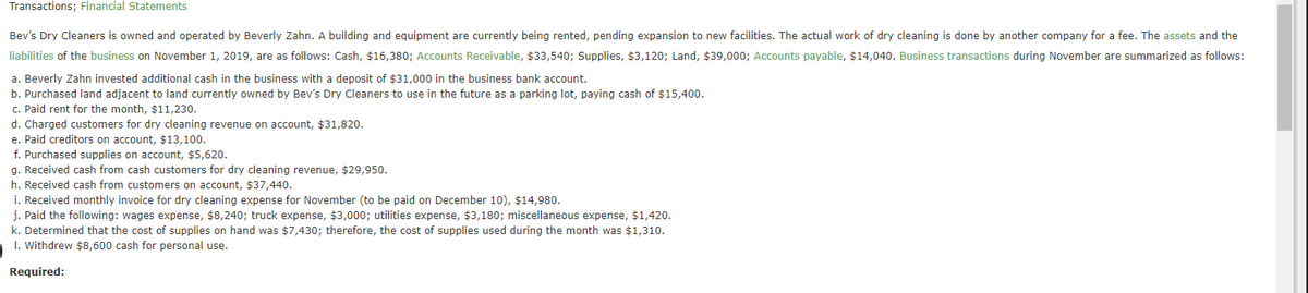 Transactions; Financial Statements
Bev's Dry Cleaners is owned and operated by Beverly Zahn. A building and equipment are currently being rented, pending expansion to new facilities. The actual work of dry cleaning is done by another company for a fee. The assets and the
liabilities of the business on November 1, 2019, are as follows: Cash, $16,380; Accounts Receivable, $33,540; Supplies, $3,120; Land, $39,000; Accounts payable, $14,040. Business transactions during November are summarized as follows:
a. Beverly Zahn invested additional cash in the business with a deposit of $31,000 in the business bank account.
b. Purchased land adjacent to land currently owned by Bev's Dry Cleaners to use in the future as a parking lot, paying cash of $15,400.
c. Paid rent for the month, $11,230.
d. Charged customers for dry cleaning revenue on account, $31,820.
e. Paid creditors on account, $13,100.
f. Purchased supplies on account, $5,620.
g. Received cash from cash customers for dry cleaning revenue, $29,950.
h. Received cash from customers on account, $37,440.
i. Received monthly invoice for dry cleaning expense for November (to be paid on December 10), $14,980.
j. Paid the following: wages expense, $8,240; truck expense, $3,000; utilities expense, $3,180; miscellaneous expense, $1,420.
k. Determined that the cost of supplies on hand was $7,430; therefore, the cost of supplies used during the month was $1,310.
I. Withdrew $8,600 cash for personal use.
Required:
