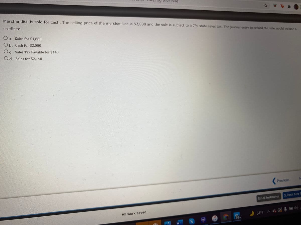 Tess3false
Merchandise is sold for cash. The selling price of the merchandise is $2,000 and the sale is subject to a 7% state sales tax. The journal entry to record the sale would include a
credit to
Oa. Sales for $1,860
Ob. Cash for $2,000
O c. Sales Tax Payable for $140
Od. Sales for $2,140
Previous
Submit Test f
Email Instructor
All work saved.
64°F ^ E I
99+
