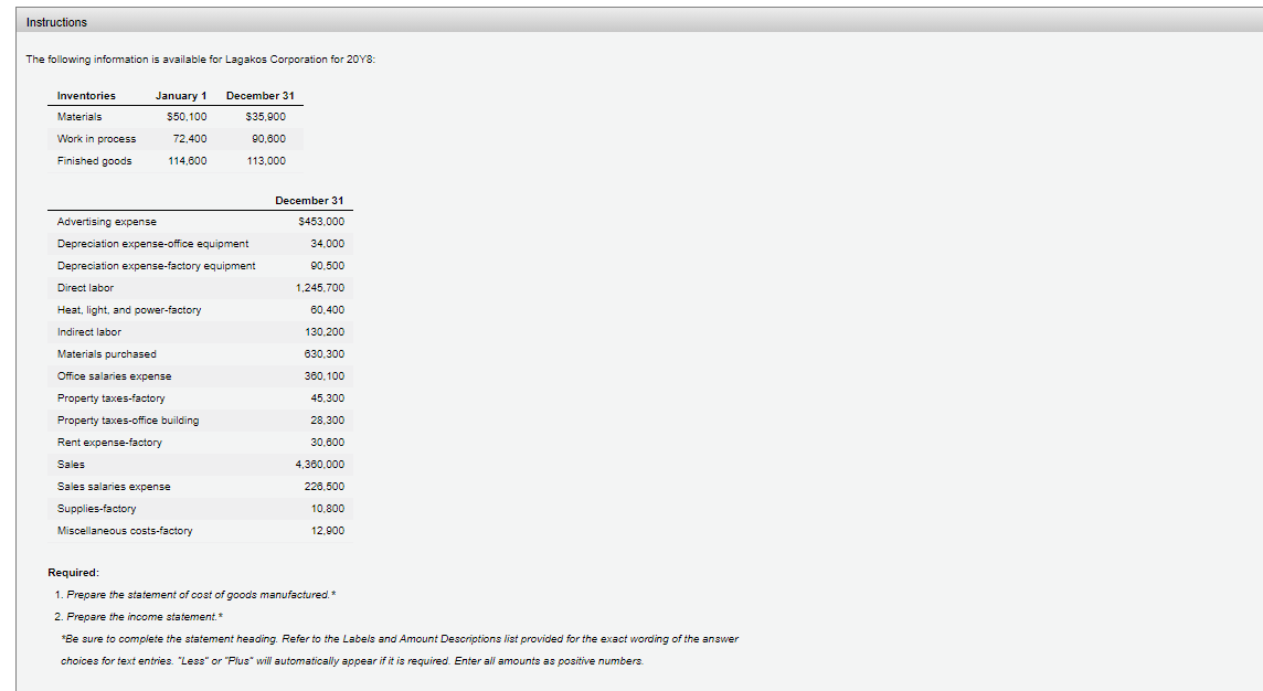 Instructions
The following information is available for Lagakos Corporation for 20Y8:
Inventories
January 1
December 31
Materials
$50,100
$35,900
Work in process
72,400
90,600
Finished goods
114,600
113,000
December 31
Advertising expense
$453.000
Depreciation expense-office equipment
34,000
Depreciation expense-factory equipment
90.500
Direct labor
1,245,700
Heat, light, and power-factory
60,400
Indirect labor
130,200
Materials purchased
630,300
Office salaries expense
360, 100
Property taxes-factory
45,300
Property taxes-office building
28,300
Rent expense-factory
30.600
Sales
4,360.000
Sales salaries expense
226,500
Supplies-factory
10,800
Miscellaneous costs-factory
12,900
Required:
1. Prepare the statement of cost of goods manufactured.*
2. Prepare the income statement.*
*Be sure to compiete the statement heading. Refer to the Labels and Amount Descriptions list provided for the exact wording of the answer
choices for text entries. "Less" or "Pius" will automatically appear if it is required. Enter all amounts as positive numbers.
